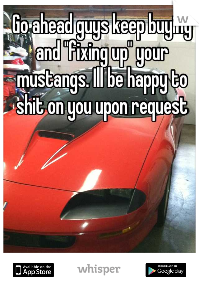 Go ahead guys keep buying and "fixing up" your mustangs. Ill be happy to shit on you upon request