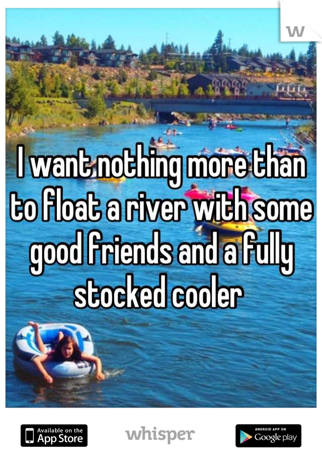 I want nothing more than to float a river with some good friends and a fully stocked cooler 