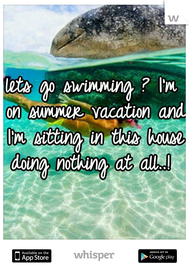 lets go swimming ? I'm on summer vacation and I'm sitting in this house doing nothing at all..! 