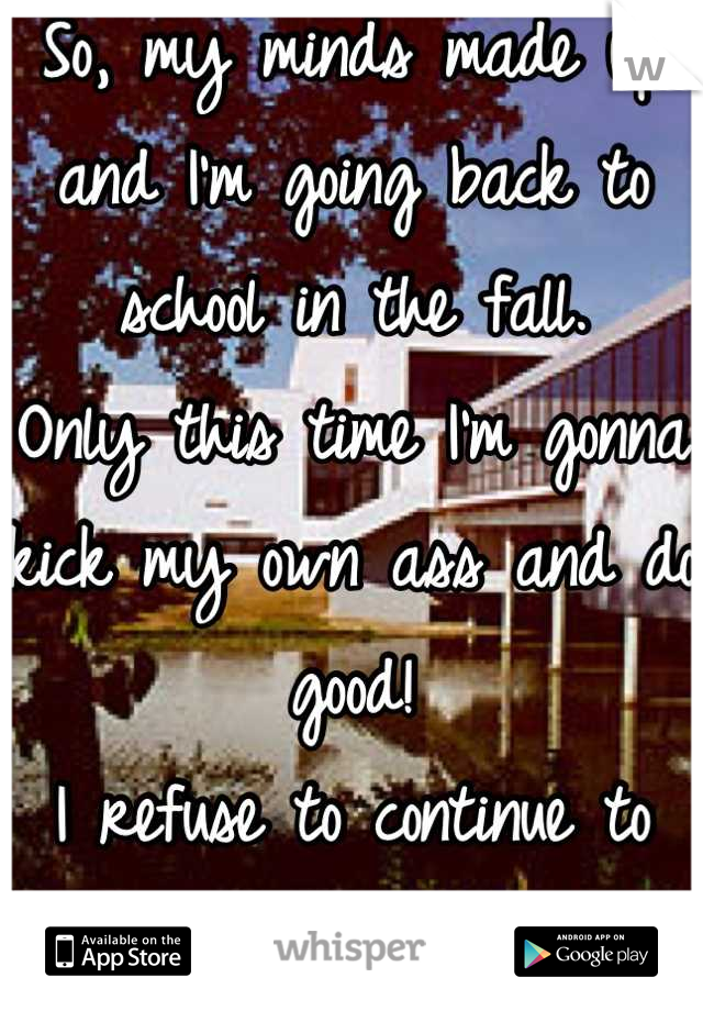 So, my minds made up and I'm going back to school in the fall.
Only this time I'm gonna kick my own ass and do good! 
I refuse to continue to fuck up. 