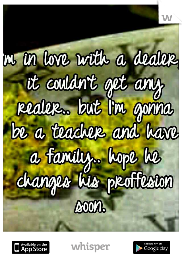 I'm in love with a dealer, it couldn't get any realer.. but I'm gonna be a teacher and have a family.. hope he changes his proffesion soon. 