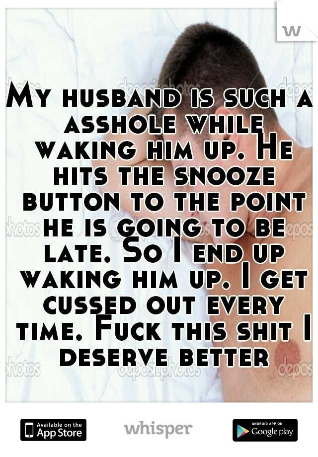 My husband is such a asshole while waking him up. He hits the snooze button to the point he is going to be late. So I end up waking him up. I get cussed out every time. Fuck this shit I deserve better