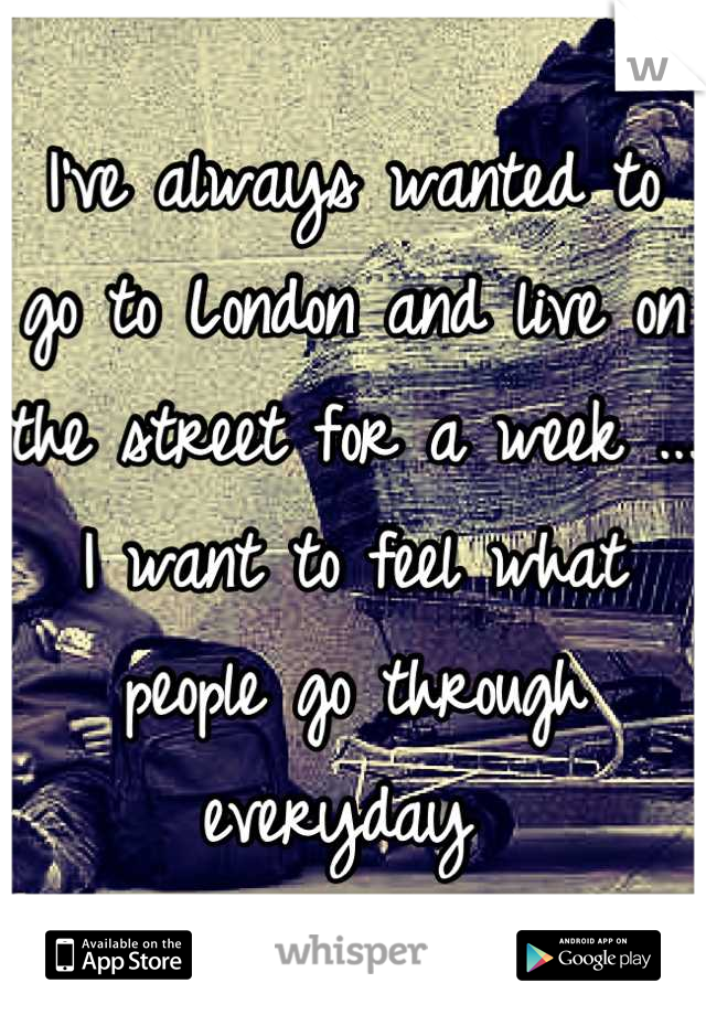 I've always wanted to go to London and live on the street for a week ... I want to feel what people go through everyday 