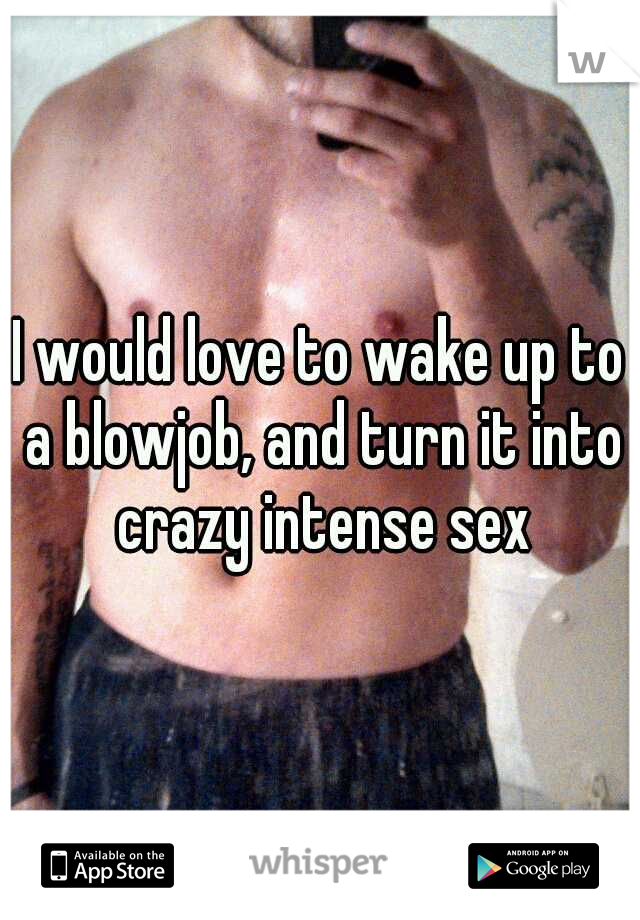 I would love to wake up to a blowjob, and turn it into crazy intense sex