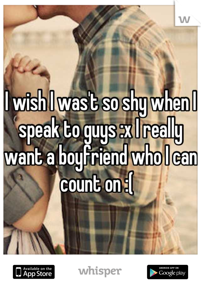 I wish I was't so shy when I speak to guys :x I really want a boyfriend who I can count on :(  