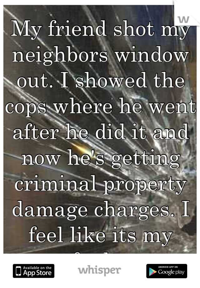 My friend shot my neighbors window out. I showed the cops where he went after he did it and now he's getting criminal property damage charges. I feel like its my fault. 