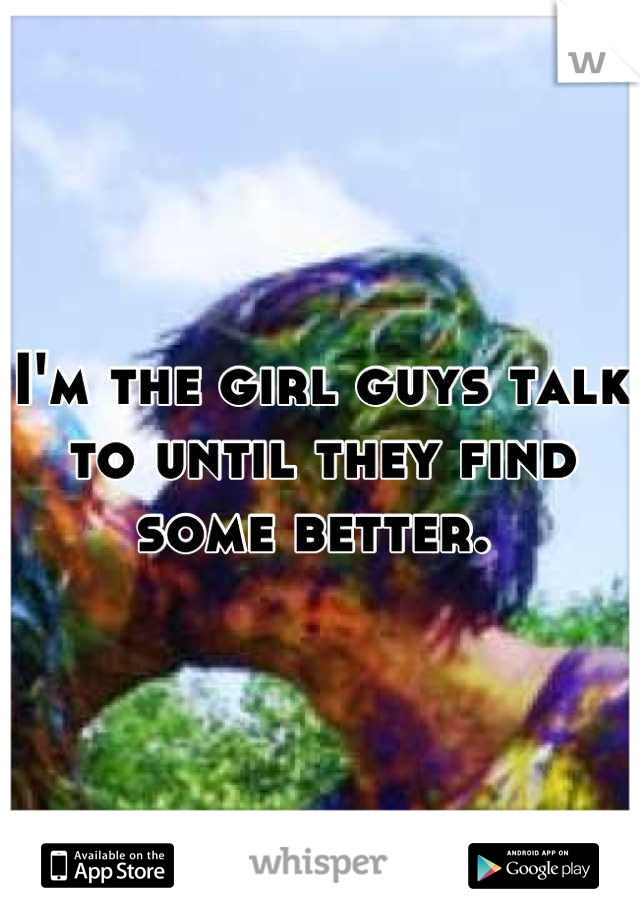 I'm the girl guys talk to until they find some better. 