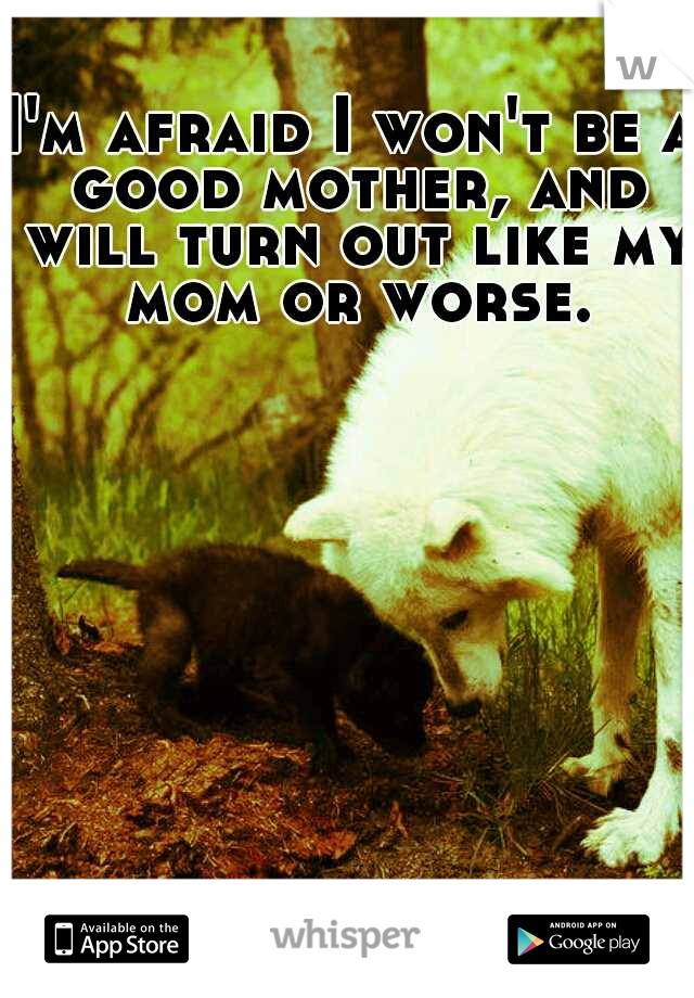 I'm afraid I won't be a good mother, and will turn out like my mom or worse.