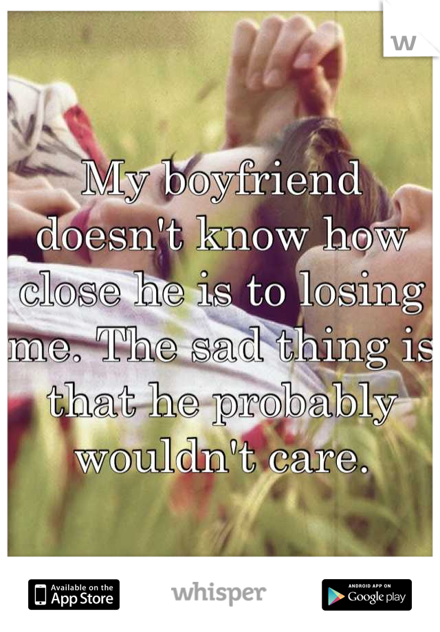 My boyfriend doesn't know how close he is to losing me. The sad thing is that he probably wouldn't care.
