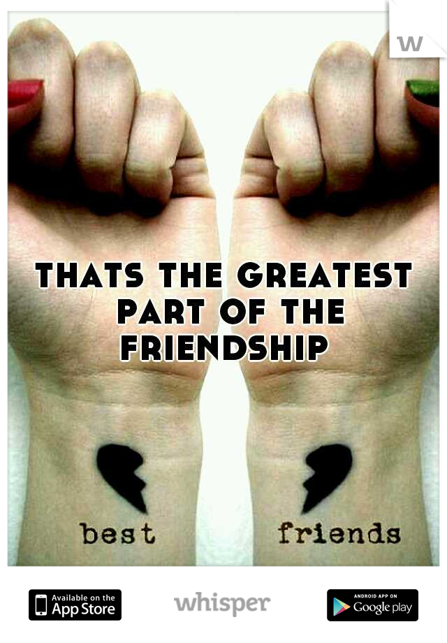 thats the greatest part of the friendship 