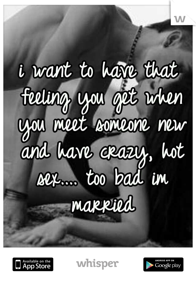 i want to have that feeling you get when you meet someone new and have crazy, hot sex.... too bad im married