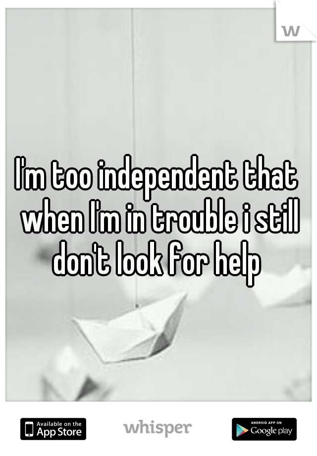 I'm too independent that when I'm in trouble i still don't look for help 