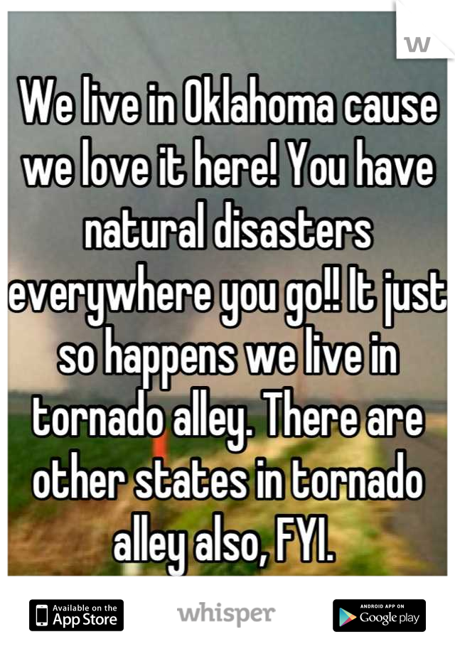 We live in Oklahoma cause we love it here! You have natural disasters everywhere you go!! It just so happens we live in tornado alley. There are other states in tornado alley also, FYI. 