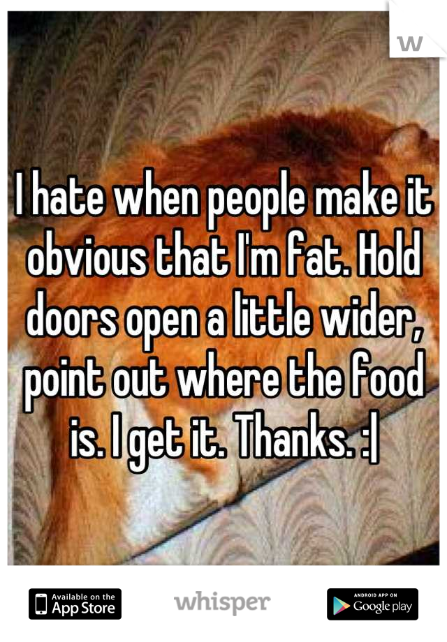 I hate when people make it obvious that I'm fat. Hold doors open a little wider, point out where the food is. I get it. Thanks. :|