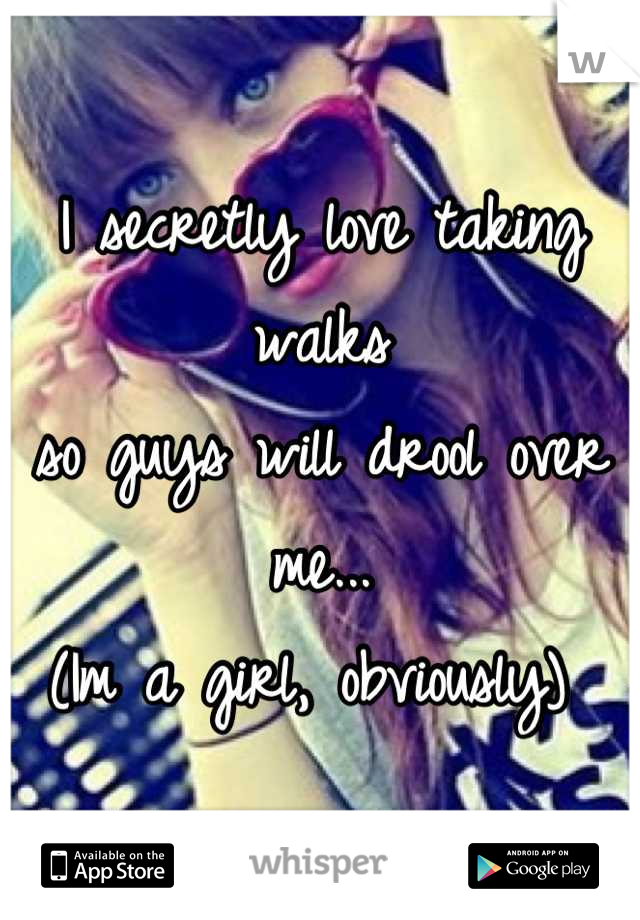 I secretly love taking walks 
so guys will drool over me...
(Im a girl, obviously) 