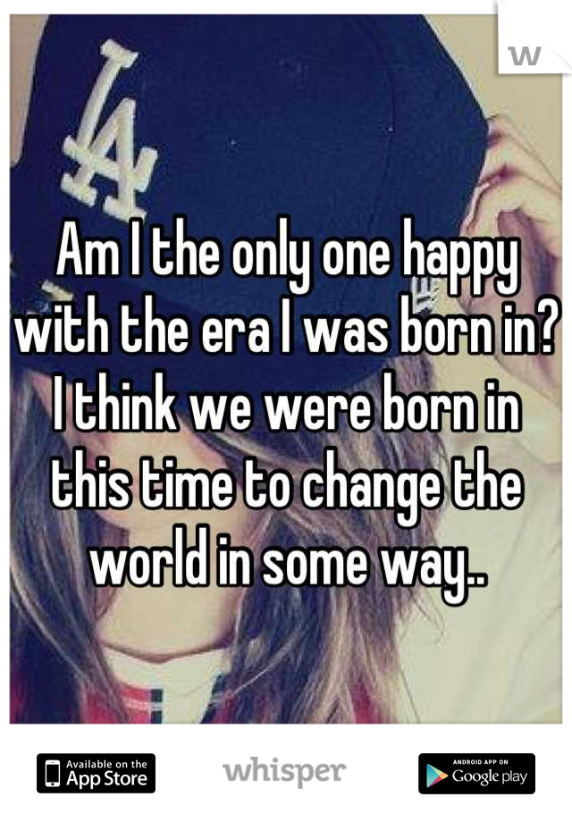 Am I the only one happy with the era I was born in? I think we were born in this time to change the world in some way..