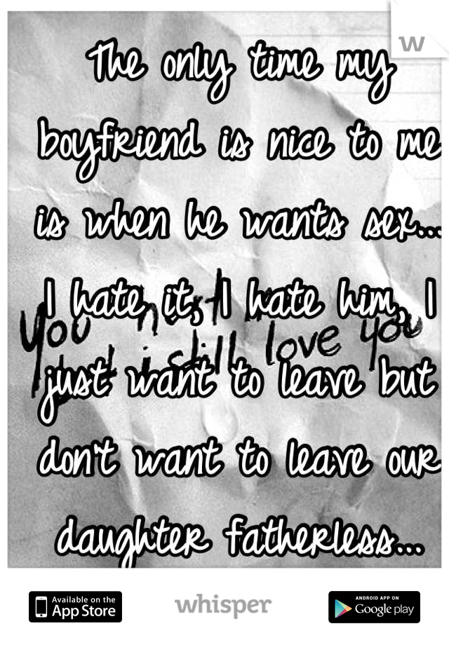 The only time my boyfriend is nice to me is when he wants sex... I hate it, I hate him, I just want to leave but don't want to leave our daughter fatherless...