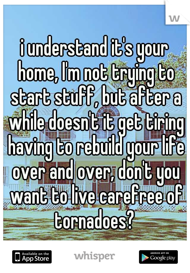 i understand it's your home, I'm not trying to start stuff, but after a while doesn't it get tiring having to rebuild your life over and over, don't you want to live carefree of tornadoes? 