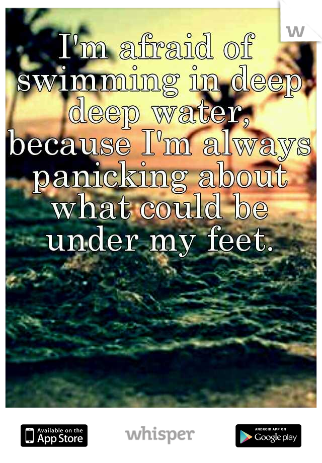I'm afraid of swimming in deep deep water, because I'm always panicking about what could be under my feet.