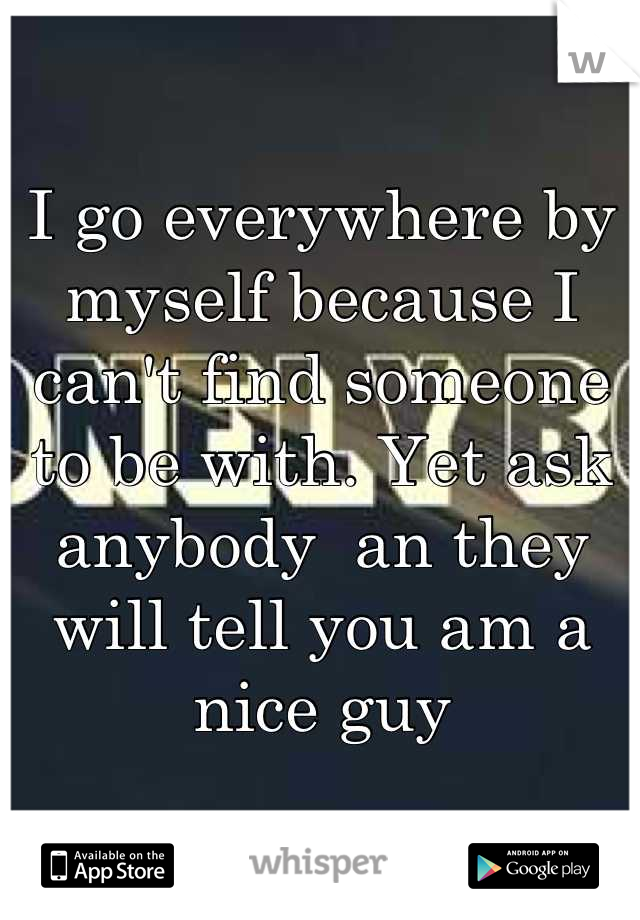 I go everywhere by myself because I can't find someone to be with. Yet ask anybody  an they will tell you am a nice guy