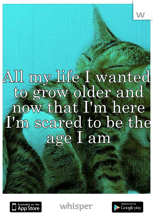 All my life I wanted to grow older and now that I'm here I'm scared to be the age I am