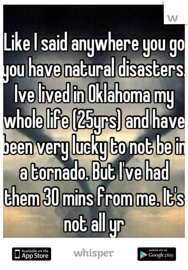 Like I said anywhere you go you have natural disasters. Ive lived in Oklahoma my whole life (25yrs) and have been very lucky to not be in a tornado. But I've had them 30 mins from me. It's not all yr