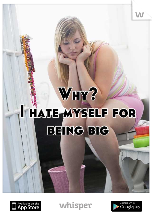 Why?
I hate myself for being big