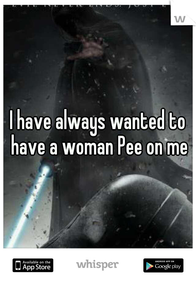 I have always wanted to have a woman Pee on me