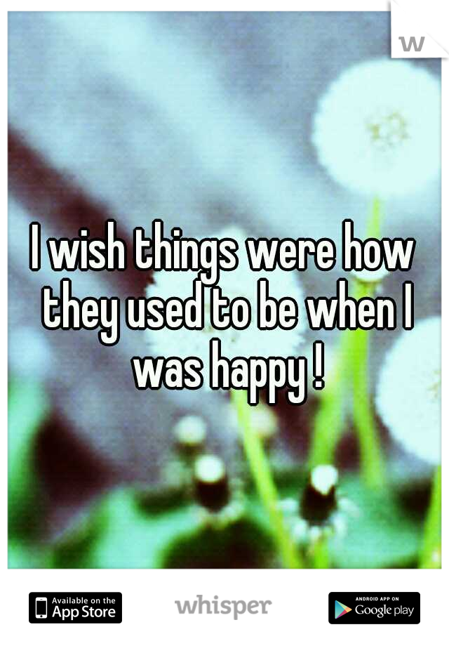 I wish things were how they used to be when I was happy !