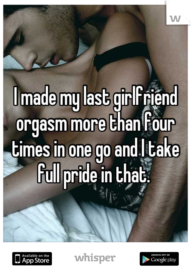 I made my last girlfriend orgasm more than four times in one go and I take full pride in that. 