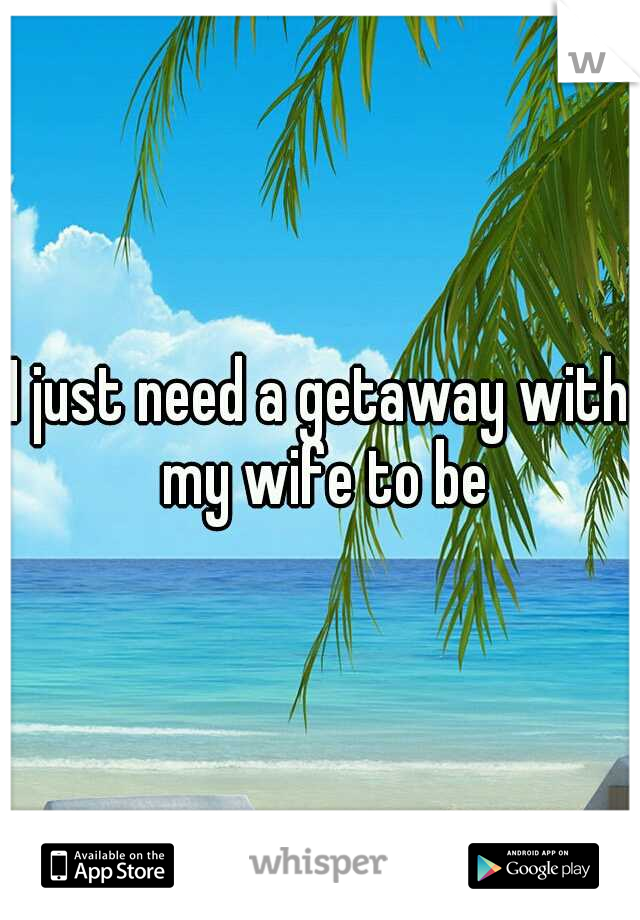 I just need a getaway with my wife to be