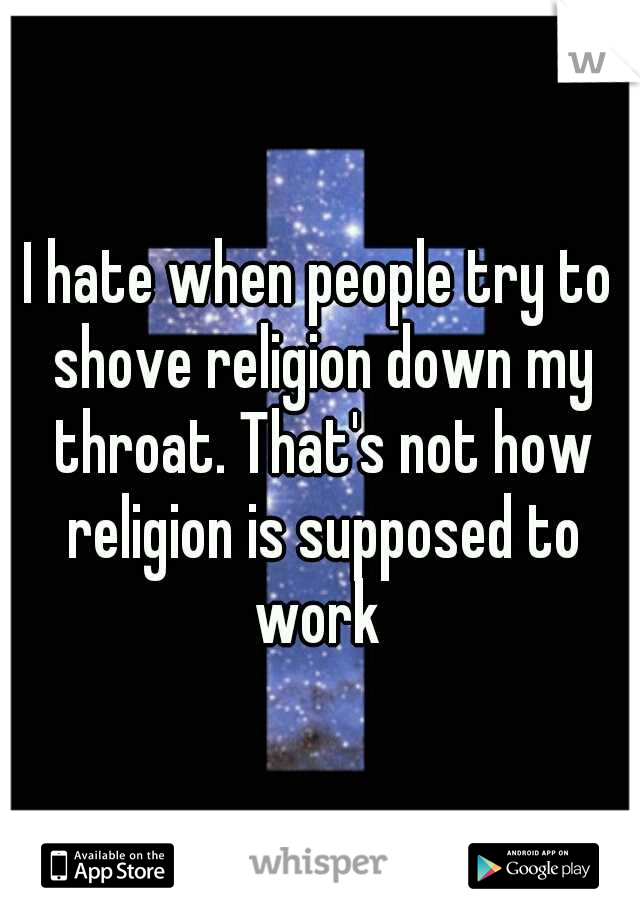I hate when people try to shove religion down my throat. That's not how religion is supposed to work 