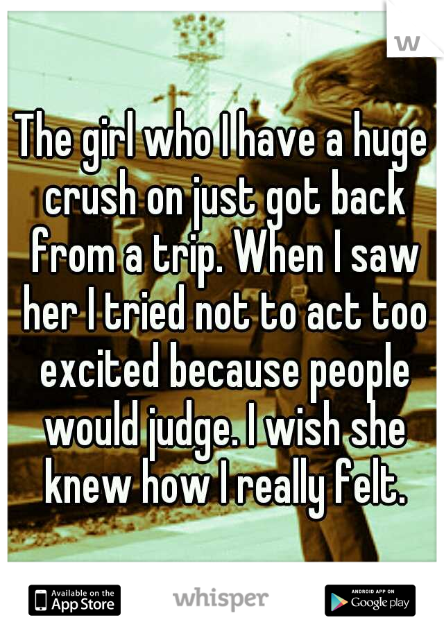 The girl who I have a huge crush on just got back from a trip. When I saw her I tried not to act too excited because people would judge. I wish she knew how I really felt.