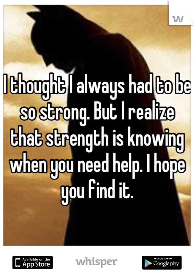 I thought I always had to be so strong. But I realize that strength is knowing when you need help. I hope you find it.