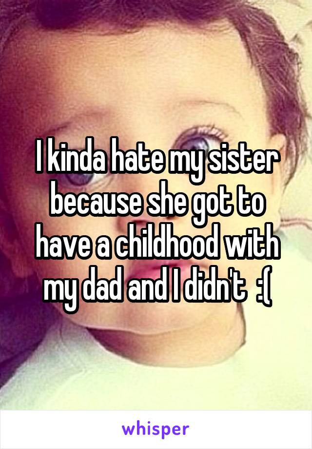 I kinda hate my sister because she got to have a childhood with my dad and I didn't  :(