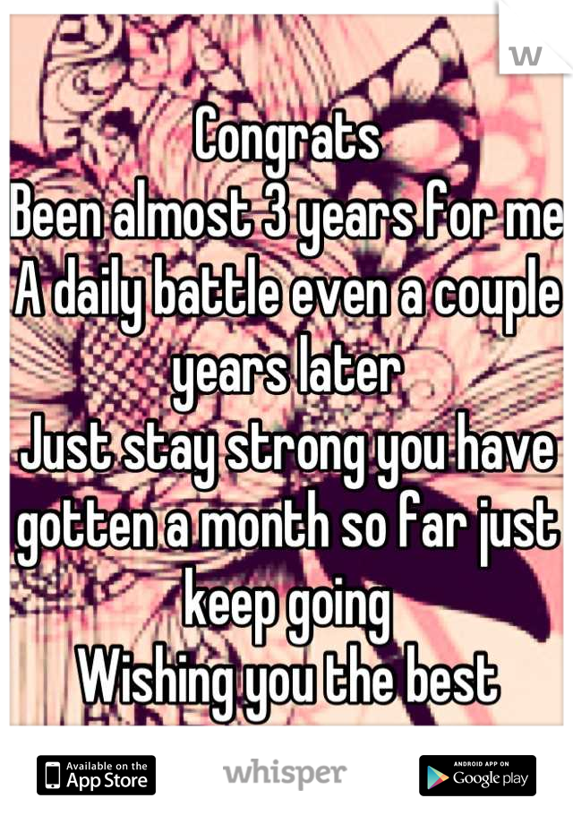 Congrats
Been almost 3 years for me
A daily battle even a couple years later 
Just stay strong you have gotten a month so far just keep going
Wishing you the best