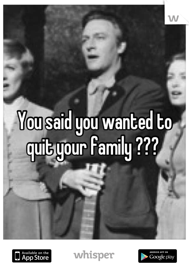 You said you wanted to quit your family ??? 