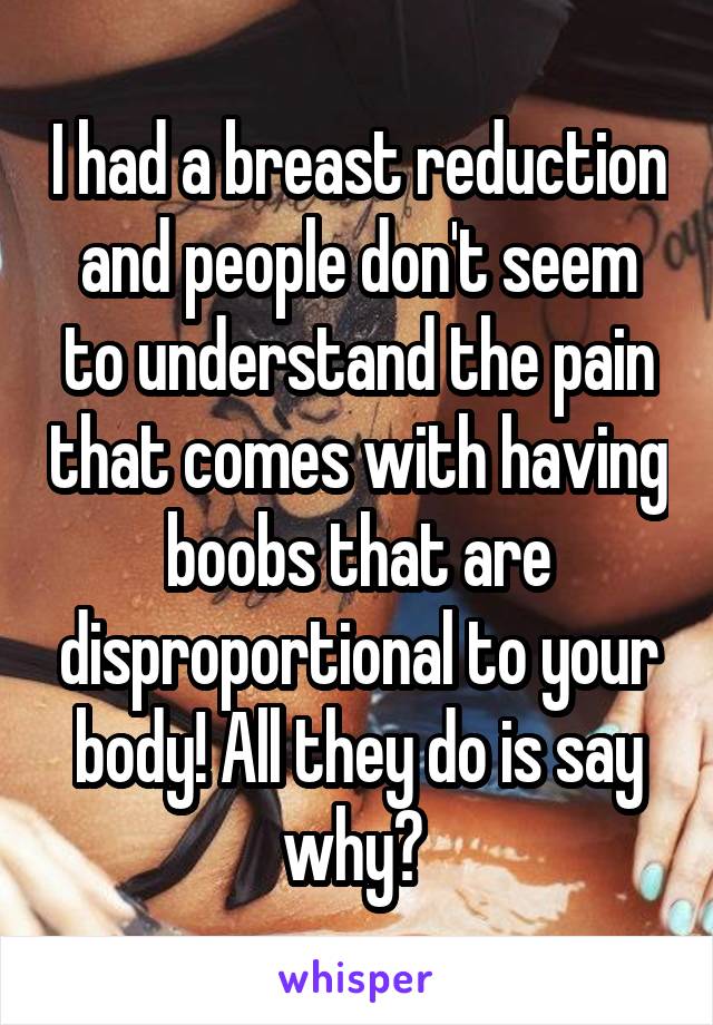 I had a breast reduction and people don't seem to understand the pain that comes with having boobs that are disproportional to your body! All they do is say why? 