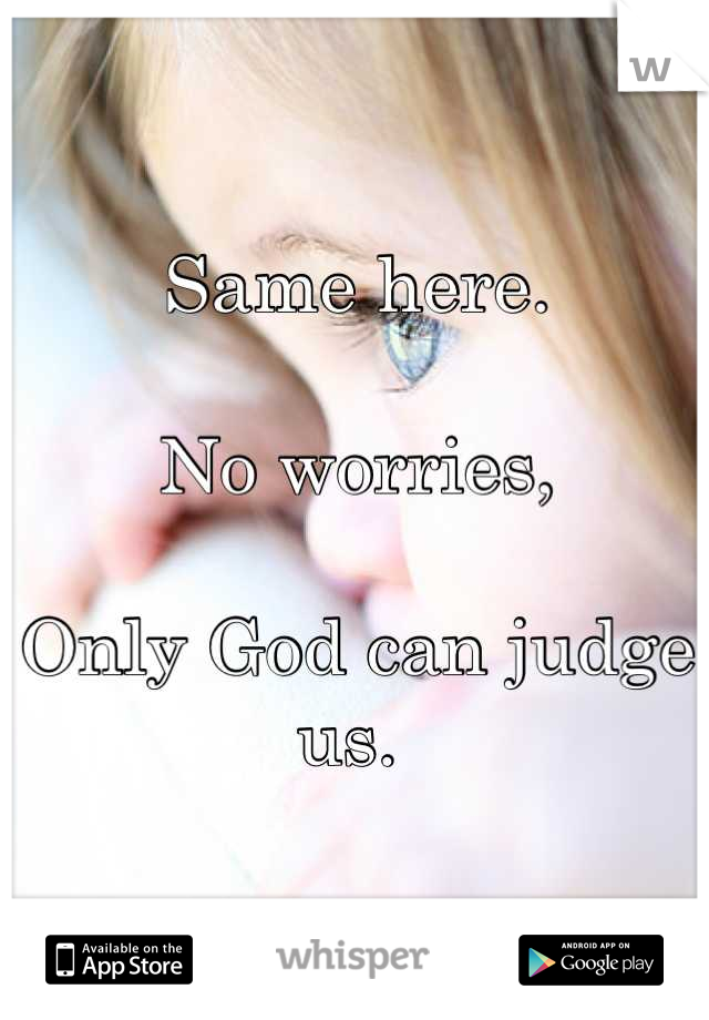 Same here.

No worries,

Only God can judge us. 