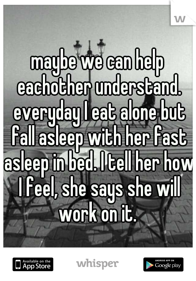 maybe we can help eachother understand. everyday I eat alone but fall asleep with her fast asleep in bed. I tell her how I feel, she says she will work on it. 