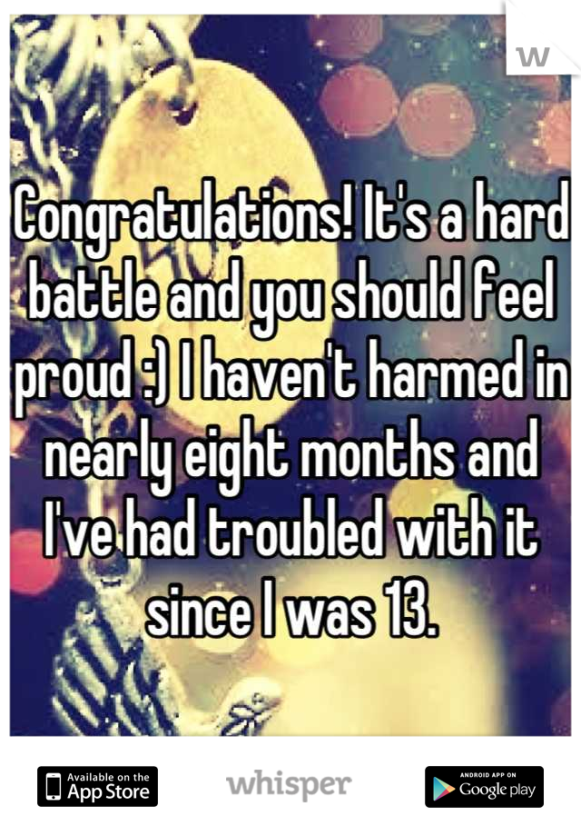 Congratulations! It's a hard battle and you should feel proud :) I haven't harmed in nearly eight months and I've had troubled with it since I was 13.