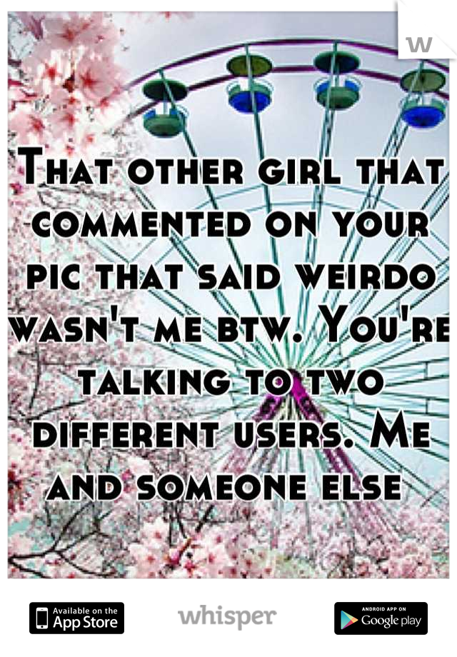 That other girl that commented on your pic that said weirdo wasn't me btw. You're talking to two different users. Me and someone else 