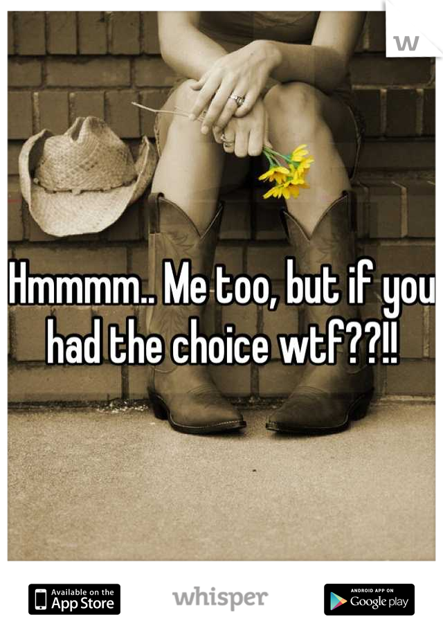 Hmmmm.. Me too, but if you had the choice wtf??!!