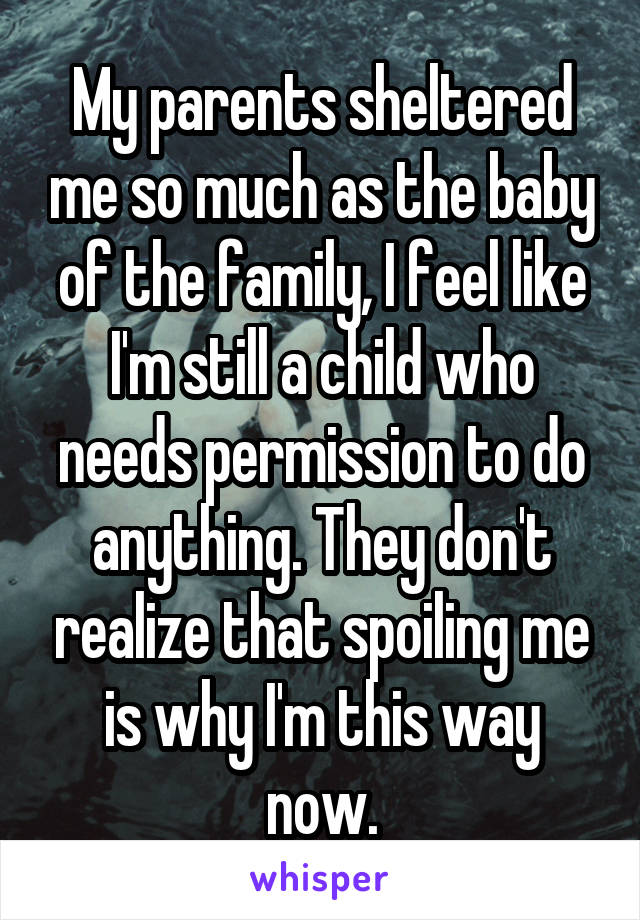 My parents sheltered me so much as the baby of the family, I feel like I'm still a child who needs permission to do anything. They don't realize that spoiling me is why I'm this way now.