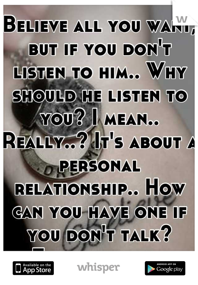 Believe all you want, but if you don't listen to him.. Why should he listen to you? I mean.. Really..? It's about a personal relationship.. How can you have one if you don't talk? Think about it.