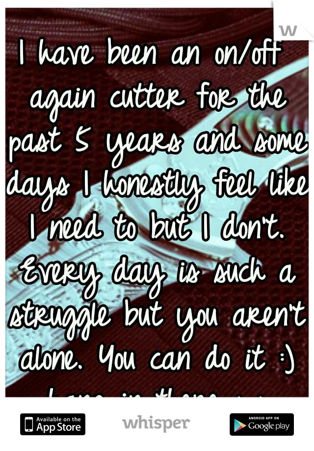 I have been an on/off again cutter for the past 5 years and some days I honestly feel like I need to but I don't. Every day is such a struggle but you aren't alone. You can do it :) hang in there ^_^