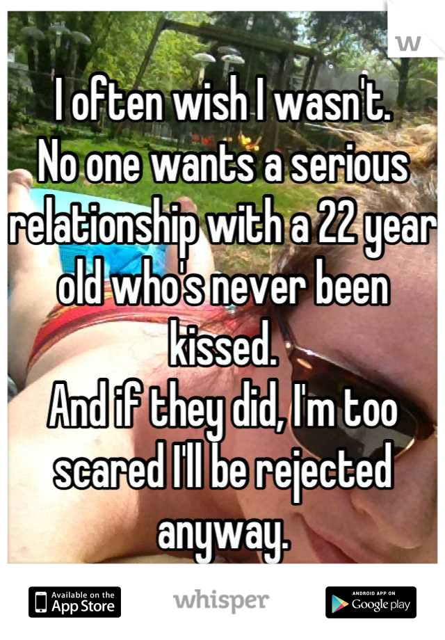 I often wish I wasn't.
No one wants a serious relationship with a 22 year old who's never been kissed.
And if they did, I'm too scared I'll be rejected anyway.