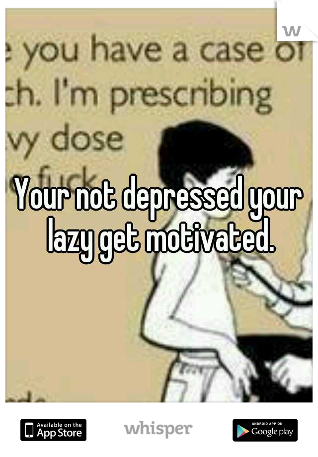 Your not depressed your lazy get motivated.
