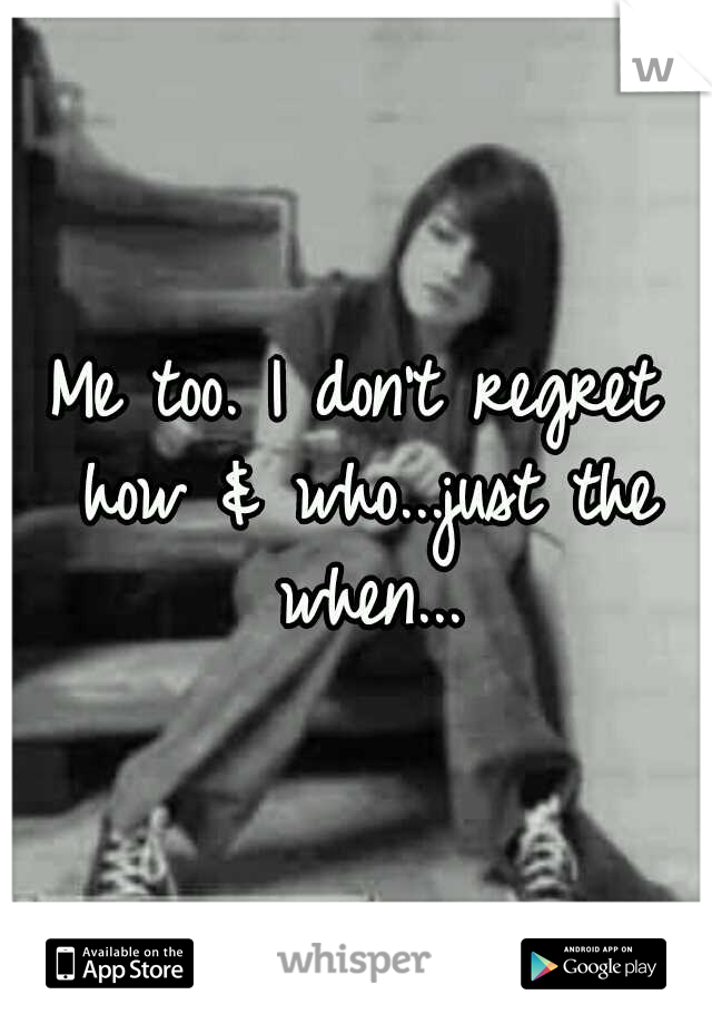 Me too. I don't regret how & who...just the when...