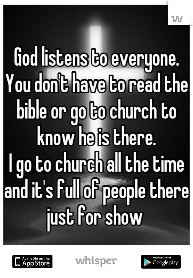God listens to everyone. 
You don't have to read the bible or go to church to know he is there.
I go to church all the time and it's full of people there just for show 